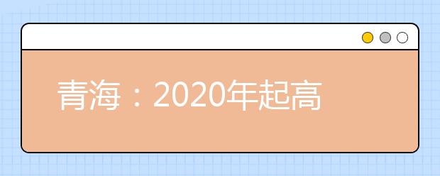 青海最新高考政策：2020年起高考录取本科一二批合并