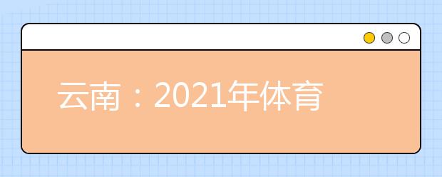 云南：2021年体育统考网上缴费和打印准考证须知