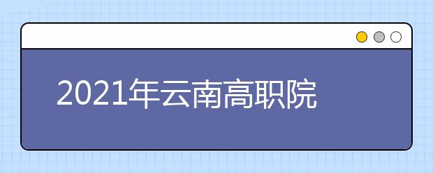 2021年云南高职院校单独考试招生报考工作安排
