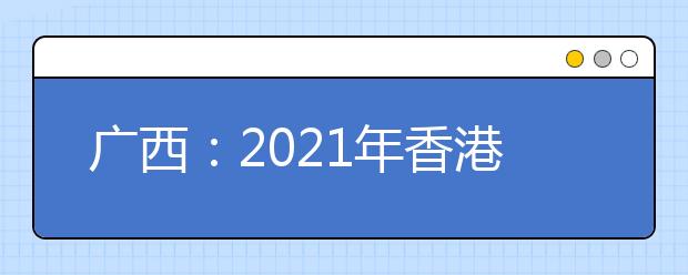 广西：2021年香港、澳门特区高等学校在我区招收自费生的通知发布