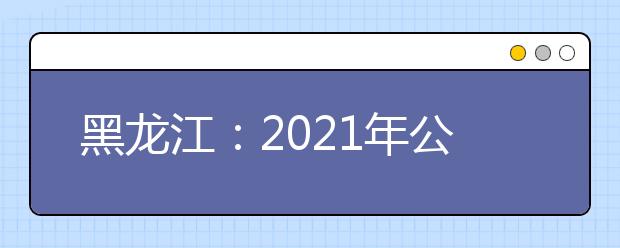 黑龙江：2021年公安普通高等院校公安专业招生通知发布