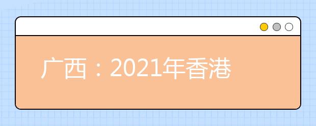 广西：2021年香港、澳门特区高等学校在我区招收自费生的通知发布