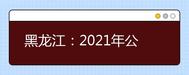 黑龙江：2021年公安普通高等院校公安专业招生通知发布