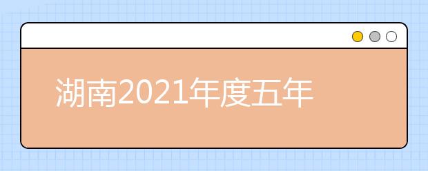 湖南2021年度五年制高职招生计划来啦！