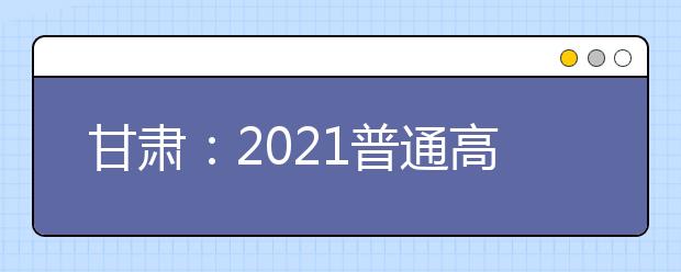 甘肃：2021普通高校招生录取工作日程安排