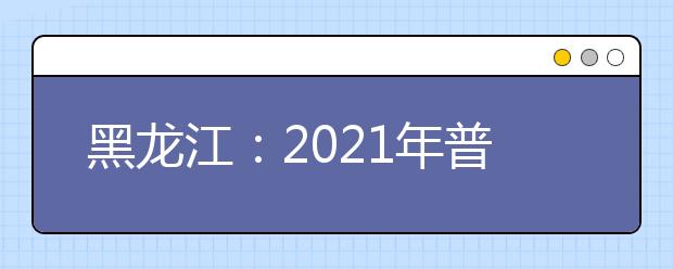 黑龙江：2021年普通高等学校招生艺术类本科全省统考专业课省控线已划定