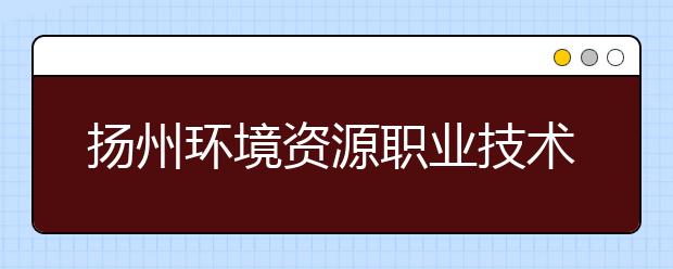 扬州环境资源职业技术学院2021年招生简章