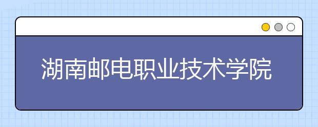 湖南邮电职业技术学院2021年招生简章