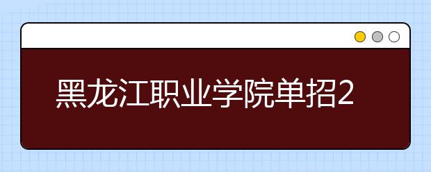 黑龙江职业学院单招2020年单独招生报名时间、网址入口