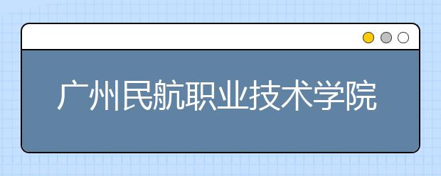 广州民航职业技术学院2021年招生简章