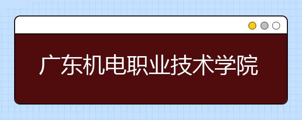 广东机电职业技术学院2021年报名条件、招生要求、招生对象