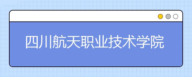 四川航天职业技术学院2022年报名条件、招生要求、招生对象