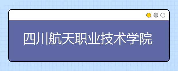 四川航天职业技术学院历年招生录取分数线