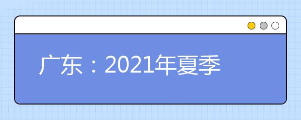 广东：2021年夏季普通高考录取考生46.05万