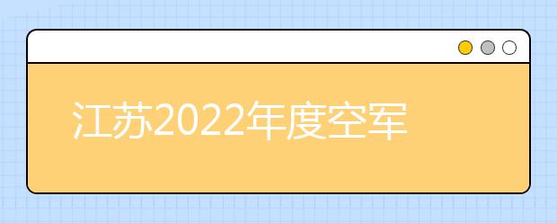 江苏2022年度空军招收高中生飞行学员政策问答