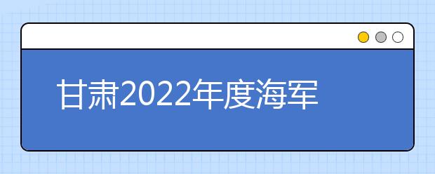 甘肃2022年度海军招飞初检预选工作安排
