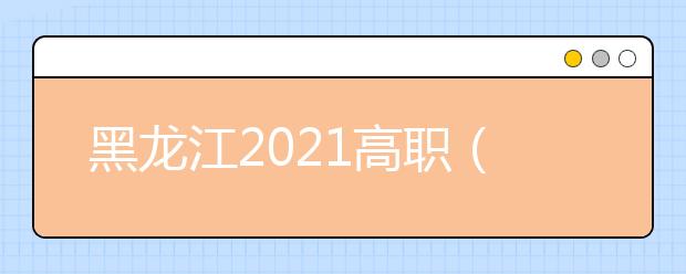 黑龙江2021高职（专科）批最后一次网上征集志愿26日12时可报