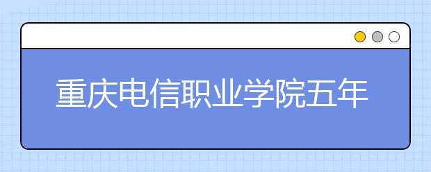 重庆电信职业学院五年制大专2020招生简章|招生计划人数