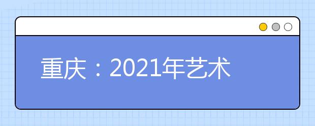 重庆：2021年艺术高职专科批第1次征集（公告11号）