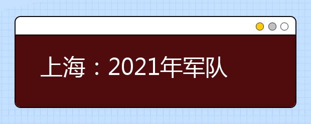 上海：2021年军队院校在沪招生面试和体格检查最终结果公布