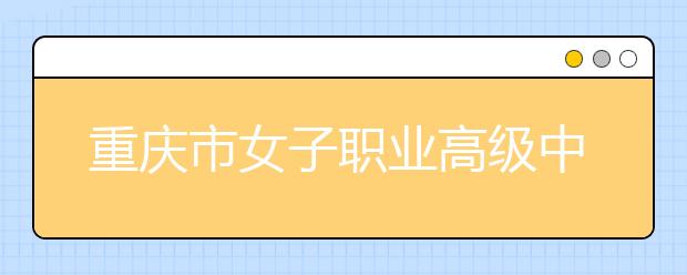重庆市女子职业高级中学五年制大专学校2019年招生简章
