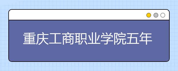 重庆工商职业学院五年制大专2019年招生计划（附2019年计划）
