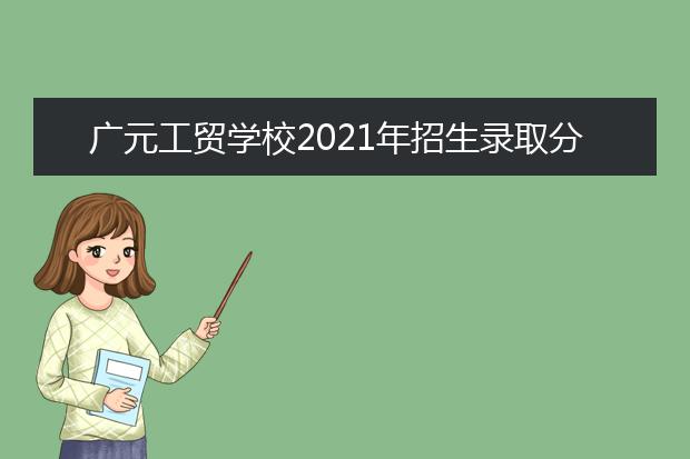 广元工贸学校2021年招生录取分数线