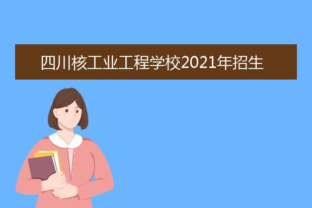 四川核工业工程学校2021年招生计划