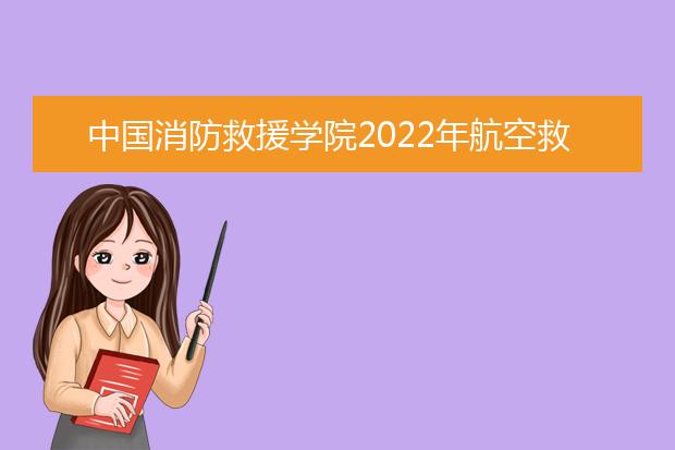 中国消防救援学院2022年航空救援专业人才选拔12月20日之前可报名