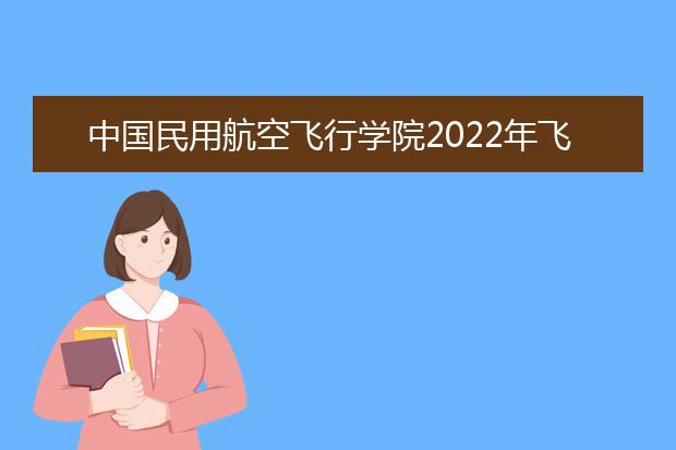 中国民用航空飞行学院2022年飞行技术专业招生简章