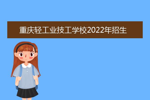 重庆轻工业技工学校2022年招生办联系电话