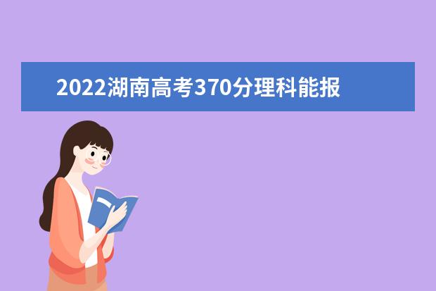 2022湖南高考370分理科能报考哪些大学