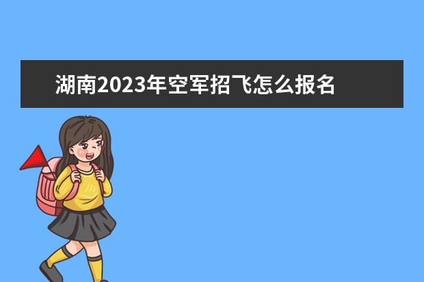 湖南2023年空军招飞怎么报名 2023年湖南空军招飞流程如何