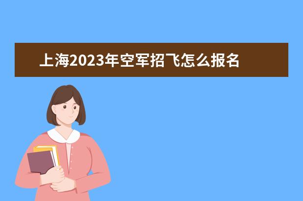 上海2023年空军招飞怎么报名 2023年上海空军招飞流程如何