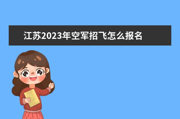江苏2023年空军招飞怎么报名 2023年江苏空军招飞流程如何