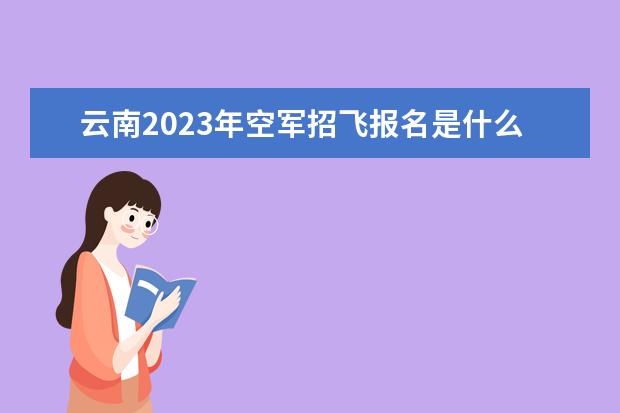 云南2023年空军招飞报名是什么时候 2023年云南空军招飞有什么条件