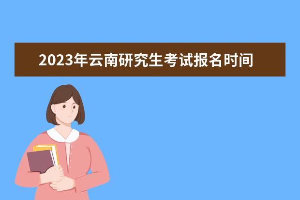 2023年云南研究生考试报名时间是什么时候 2023年云南考研怎么报名