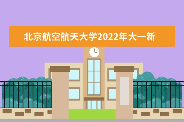 北京航空航天大学2022年大一新生什么时候开学 大一新生什么时候军训