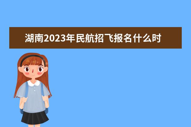 湖南2023年民航招飞报名什么时候开始 2023年湖南民航招飞怎么报名