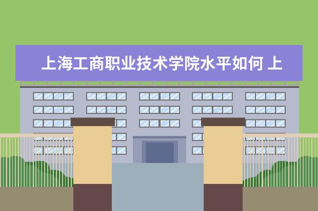 上海工商职业技术学院水平如何 上海工商职业技术学院就业情况怎么样