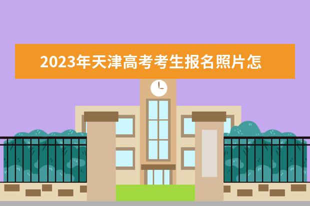 2023年天津高考考生报名照片怎么上传 天津2023年高考报名照片要求有什么