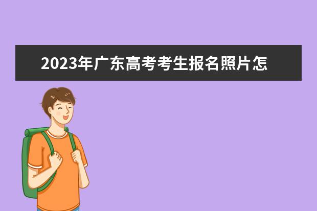 2023年广东高考考生报名照片怎么上传 广东2023年高考报名照片要求有什么