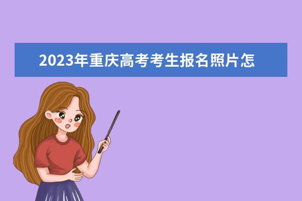 2023年重庆高考考生报名照片怎么上传 重庆2023年高考报名照片要求有什么