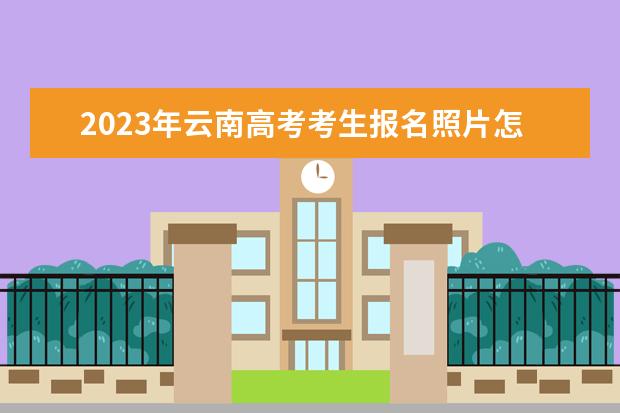 2023年云南高考考生报名照片怎么上传 云南2023年高考报名照片要求有什么