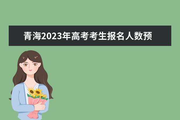 青海2023年高考考生报名人数预估大概有多少 2023年青海高考报名身份证有效期是多久