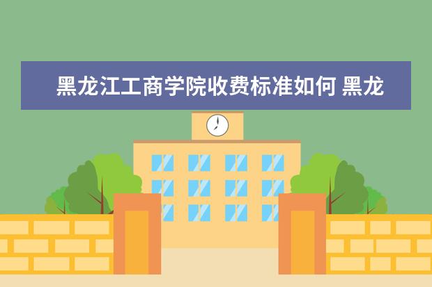 黑龙江工商学院收费标准如何 黑龙江工商学院学费多少