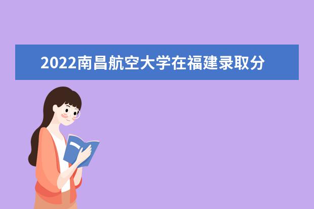 2022年南昌航空大学在福建录取分数线及招生计划