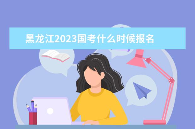 黑龙江2023国考什么时候报名 黑龙江2023国家公务员考试报名入口网址