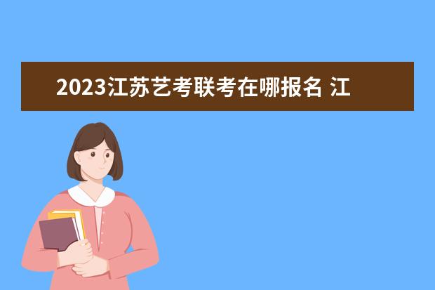 2023江苏艺考联考在哪报名 江苏2023艺考联考报名流程安排