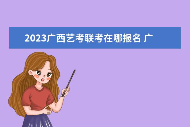 2023广西艺考联考在哪报名 广西2023艺考联考报名流程安排